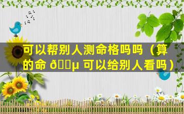 可以帮别人测命格吗吗（算的命 🌵 可以给别人看吗）